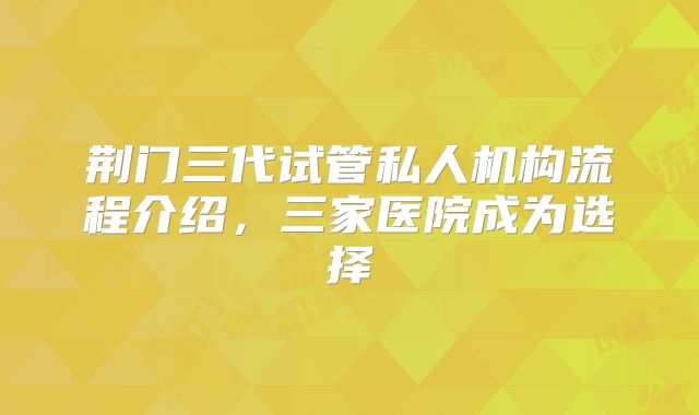 荆门三代试管私人机构流程介绍，三家医院成为选择
