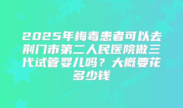 2025年梅毒患者可以去荆门市第二人民医院做三代试管婴儿吗？大概要花多少钱