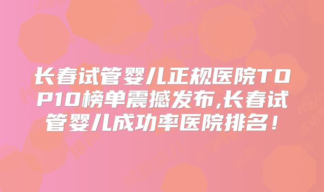 长春试管婴儿正规医院TOP10榜单震撼发布,长春试管婴儿成功率医院排名!