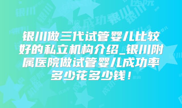 银川做三代试管婴儿比较好的私立机构介绍_银川附属医院做试管婴儿成功率多少花多少钱!