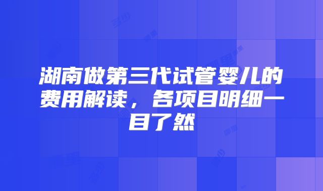 湖南做第三代试管婴儿的费用解读，各项目明细一目了然