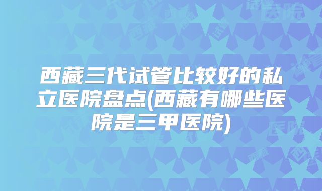 西藏三代试管比较好的私立医院盘点(西藏有哪些医院是三甲医院)