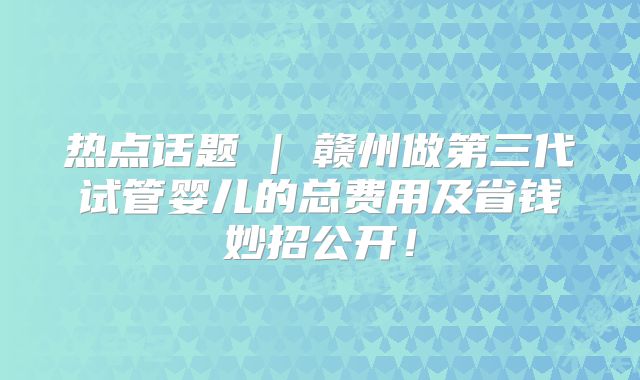 热点话题 | 赣州做第三代试管婴儿的总费用及省钱妙招公开！