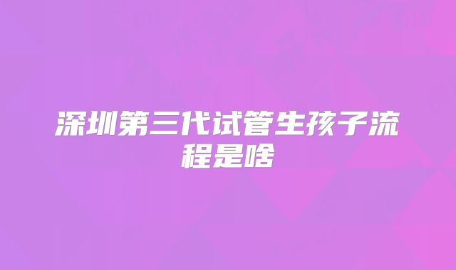 深圳第三代试管生孩子流程是啥