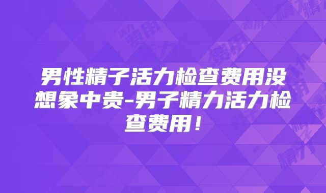 男性精子活力检查费用没想象中贵-男子精力活力检查费用！