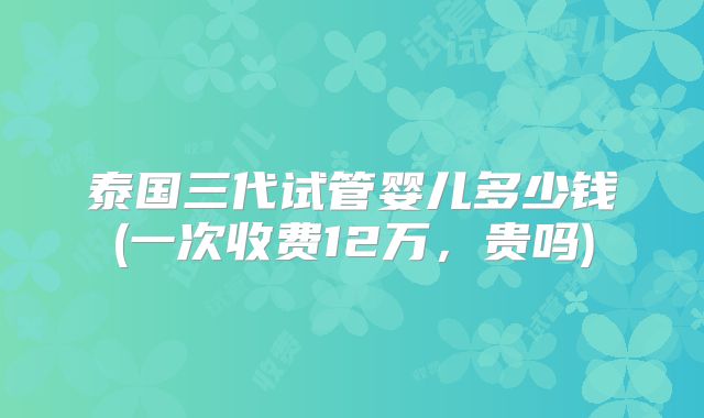 泰国三代试管婴儿多少钱(一次收费12万，贵吗)