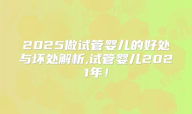 2025做试管婴儿的好处与坏处解析,试管婴儿2021年!