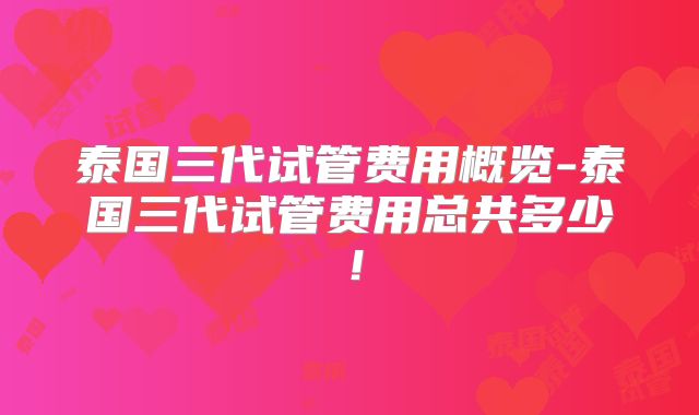 泰国三代试管费用概览-泰国三代试管费用总共多少!