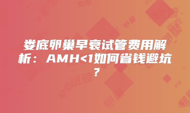 娄底卵巢早衰试管费用解析：AMH<1如何省钱避坑？