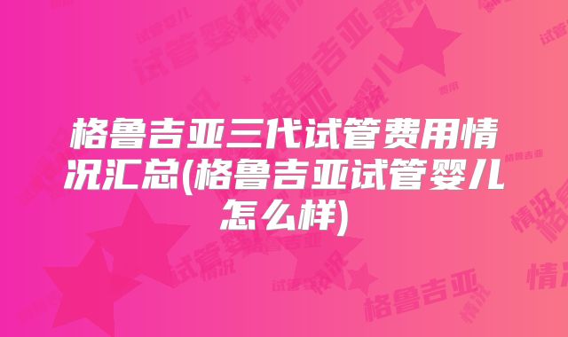 格鲁吉亚三代试管费用情况汇总(格鲁吉亚试管婴儿怎么样)