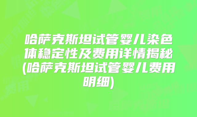 哈萨克斯坦试管婴儿染色体稳定性及费用详情揭秘(哈萨克斯坦试管婴儿费用明细)