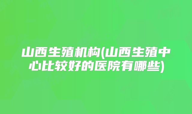 山西生殖机构(山西生殖中心比较好的医院有哪些)
