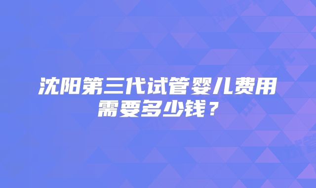 沈阳第三代试管婴儿费用需要多少钱?
