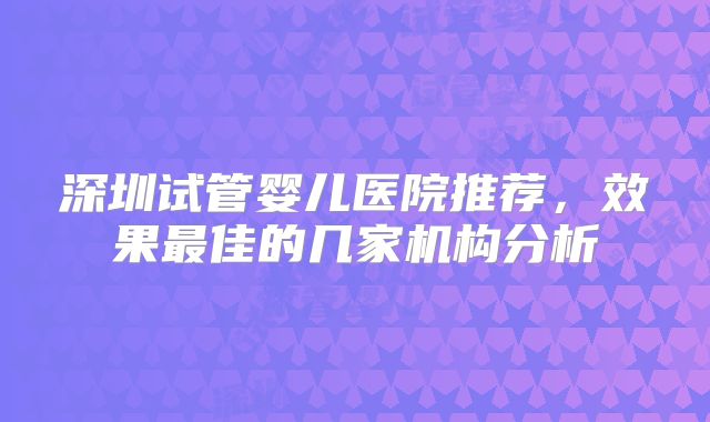 深圳试管婴儿医院推荐，效果最佳的几家机构分析