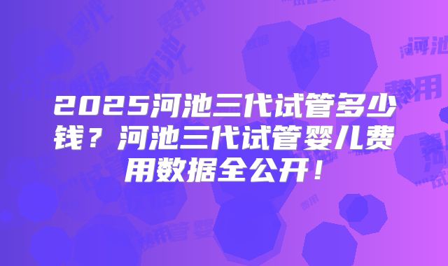 2025河池三代试管多少钱?河池三代试管婴儿费用数据全公开!