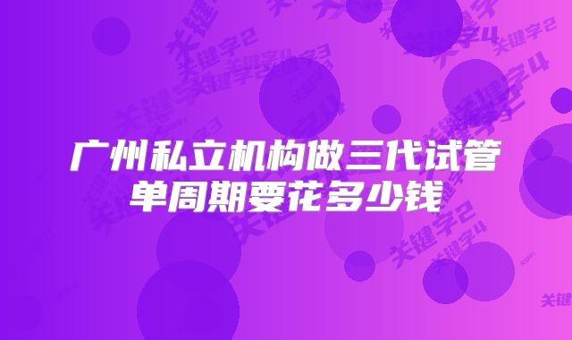 广州私立机构做三代试管单周期要花多少钱