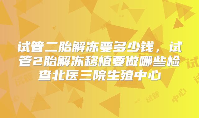 试管二胎解冻要多少钱，试管2胎解冻移植要做哪些检查北医三院生殖中心
