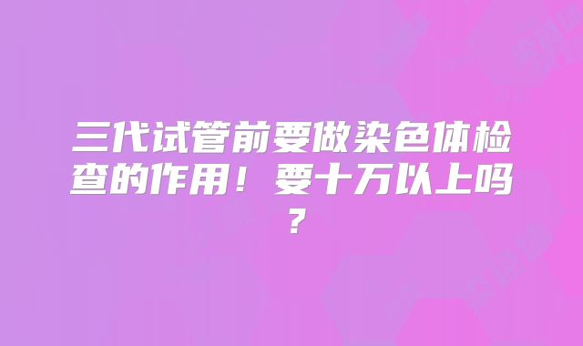 三代试管前要做染色体检查的作用！要十万以上吗？