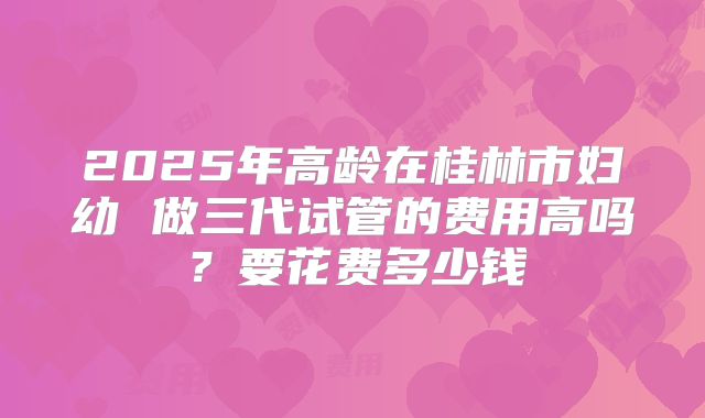 2025年高龄在桂林市妇幼 做三代试管的费用高吗？要花费多少钱