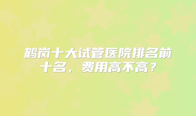 鹤岗十大试管医院排名前十名,费用高不高?