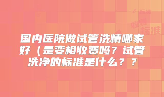 国内医院做试管洗精哪家好（是变相收费吗？试管洗净的标准是什么？？
