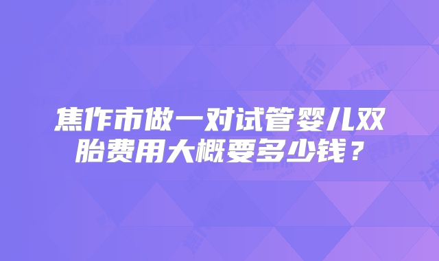 焦作市做一对试管婴儿双胎费用大概要多少钱?