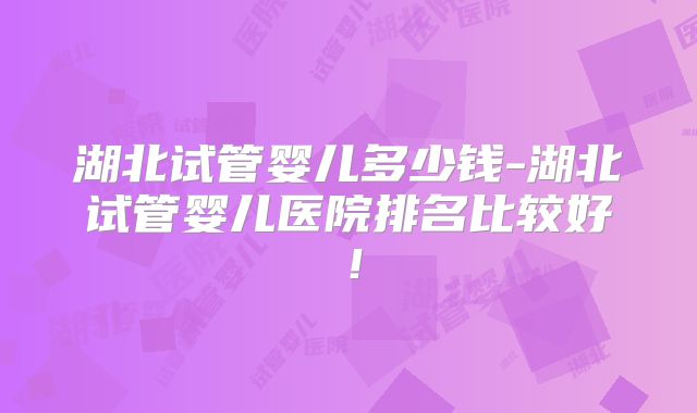 湖北试管婴儿多少钱-湖北试管婴儿医院排名比较好!