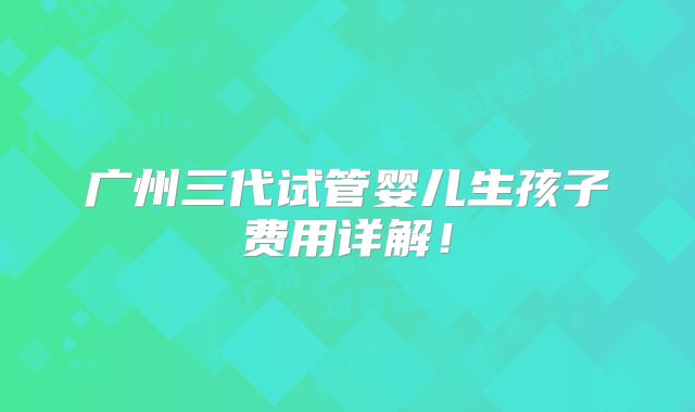 广州三代试管婴儿生孩子费用详解！