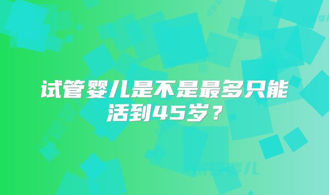 试管婴儿是不是最多只能活到45岁？