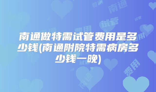 南通做特需试管费用是多少钱(南通附院特需病房多少钱一晚)