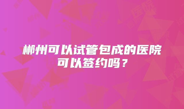 郴州可以试管包成的医院可以签约吗？