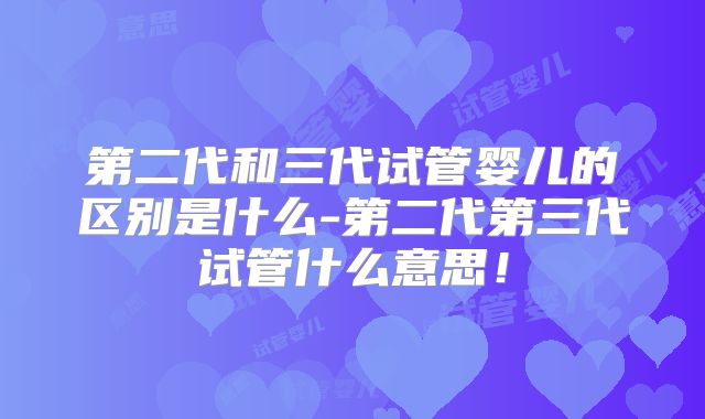 第二代和三代试管婴儿的区别是什么-第二代第三代试管什么意思!