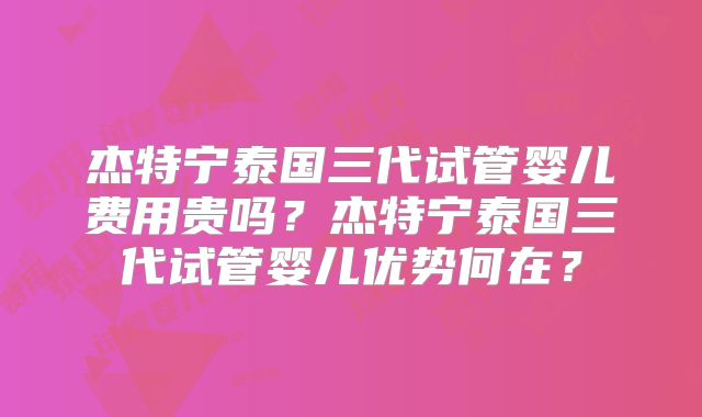 杰特宁泰国三代试管婴儿费用贵吗?杰特宁泰国三代试管婴儿优势何在?