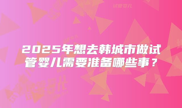 2025年想去韩城市做试管婴儿需要准备哪些事?