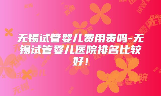 无锡试管婴儿费用贵吗-无锡试管婴儿医院排名比较好!