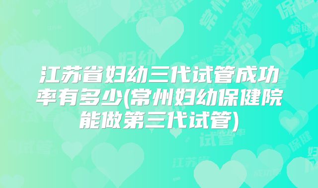 江苏省妇幼三代试管成功率有多少(常州妇幼保健院能做第三代试管)