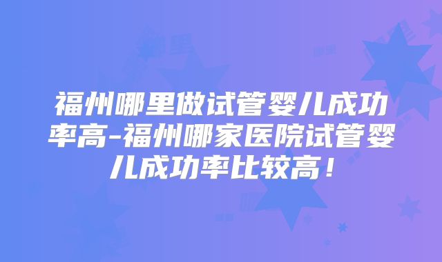 福州哪里做试管婴儿成功率高-福州哪家医院试管婴儿成功率比较高！