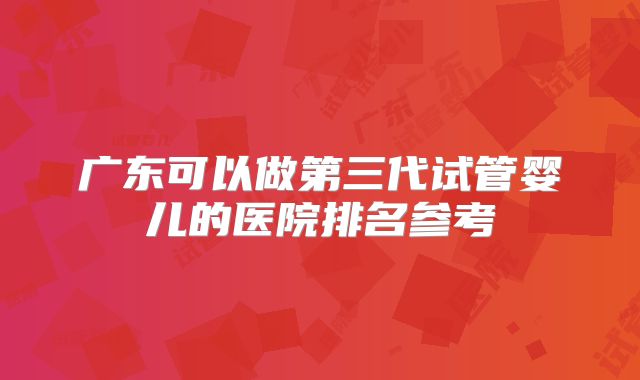 广东可以做第三代试管婴儿的医院排名参考