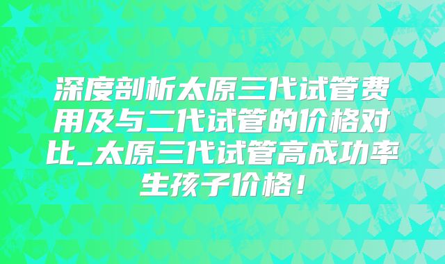 深度剖析太原三代试管费用及与二代试管的价格对比_太原三代试管高成功率生孩子价格！
