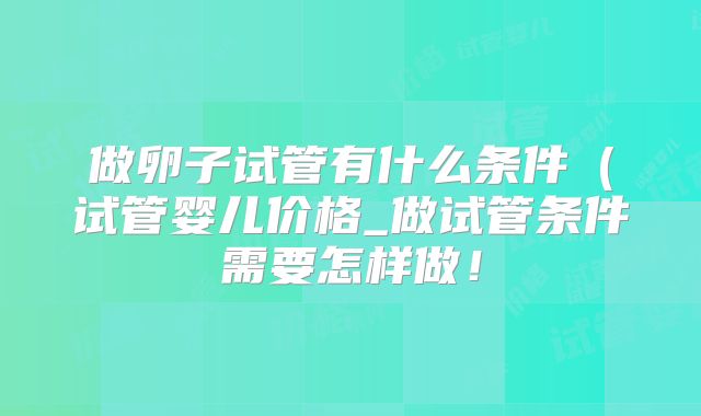 做卵子试管有什么条件(试管婴儿价格_做试管条件需要怎样做!