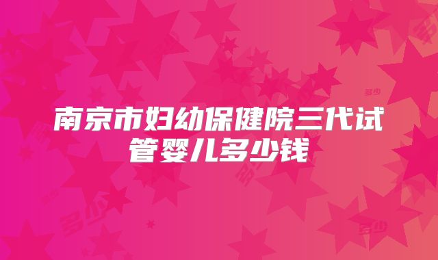 南京市妇幼保健院三代试管婴儿多少钱