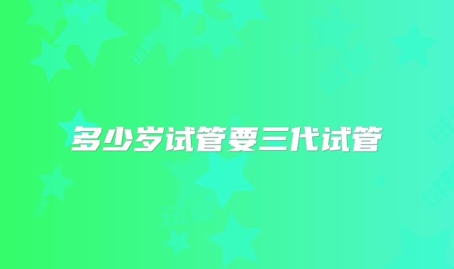 多少岁试管要三代试管