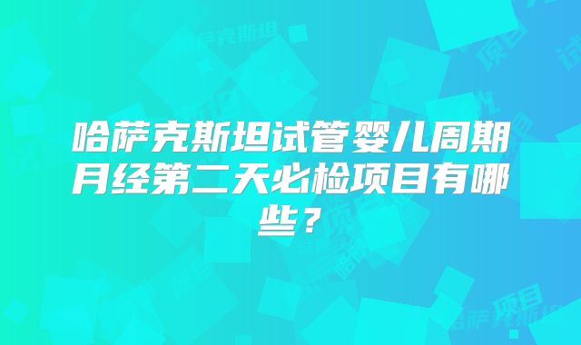 哈萨克斯坦试管婴儿周期月经第二天必检项目有哪些?