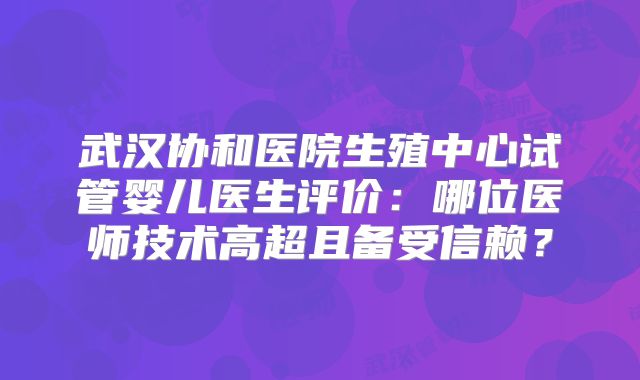 武汉协和医院生殖中心试管婴儿医生评价：哪位医师技术高超且备受信赖？