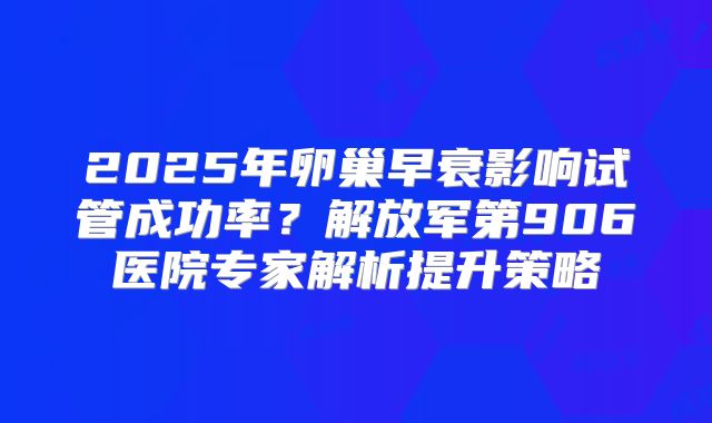 2025年卵巢早衰影响试管成功率？解放军第906医院专家解析提升策略