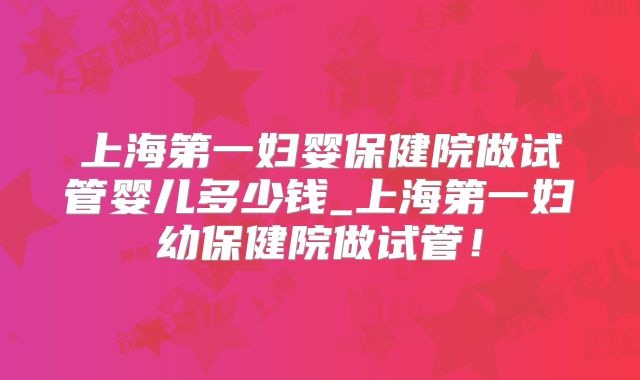 上海第一妇婴保健院做试管婴儿多少钱_上海第一妇幼保健院做试管！