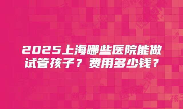 2025上海哪些医院能做试管孩子?费用多少钱?