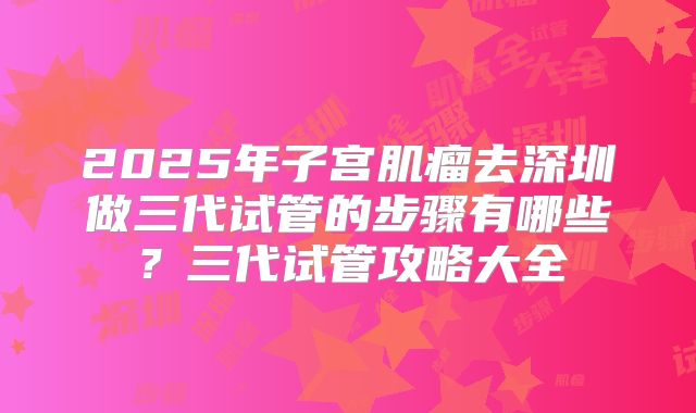 2025年子宫肌瘤去深圳做三代试管的步骤有哪些?三代试管攻略大全