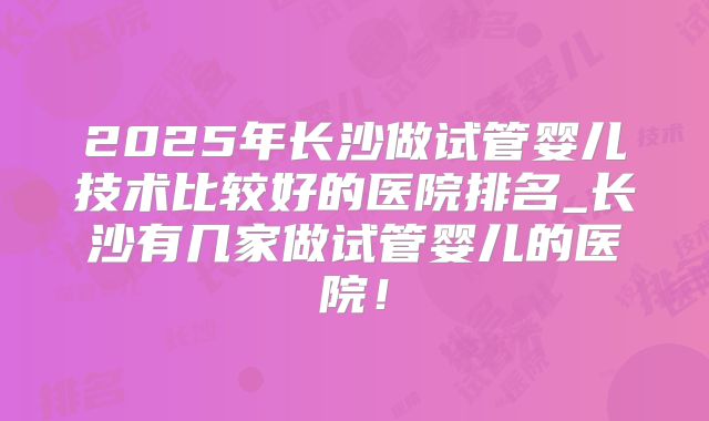 2025年长沙做试管婴儿技术比较好的医院排名_长沙有几家做试管婴儿的医院！
