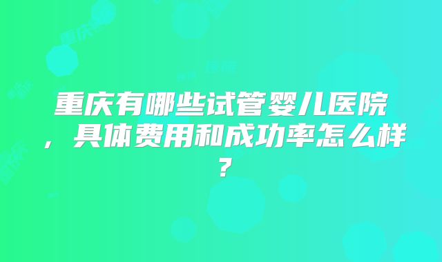 重庆有哪些试管婴儿医院，具体费用和成功率怎么样？